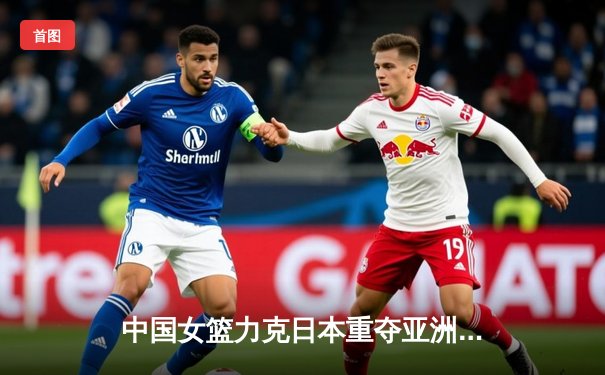 中国女篮力克日本重夺亚洲杯，韩旭MVP级表现定乾坤