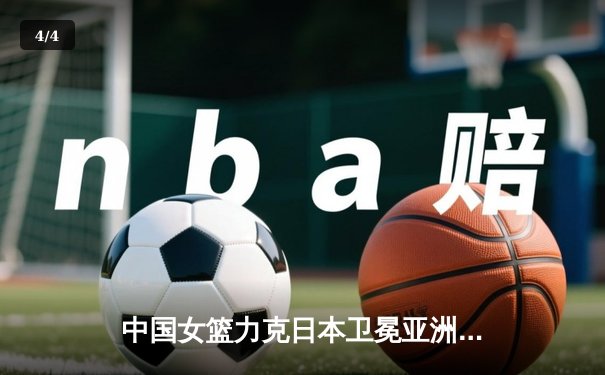 中国女篮力克日本卫冕亚洲杯，韩旭独揽26分制霸内线 - 4