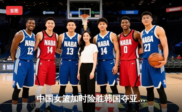 中国女篮加时险胜韩国夺亚洲杯开门红 韩旭砍下33+11统治内线