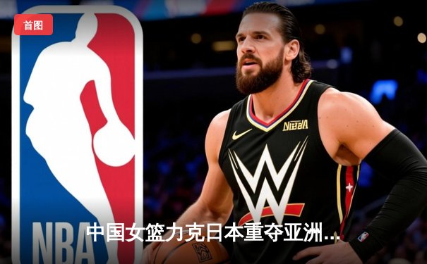 中国女篮力克日本重夺亚洲杯冠军 韩旭荣膺MVP彰显内线统治力