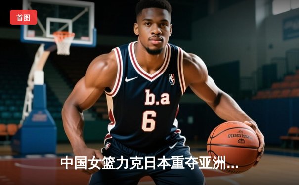中国女篮力克日本重夺亚洲杯冠军，韩旭MVP级表现统治内线