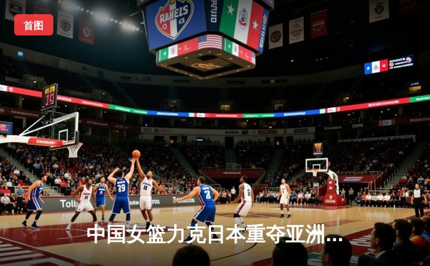 中国女篮力克日本重夺亚洲杯冠军，韩旭李梦合砍42分制胜