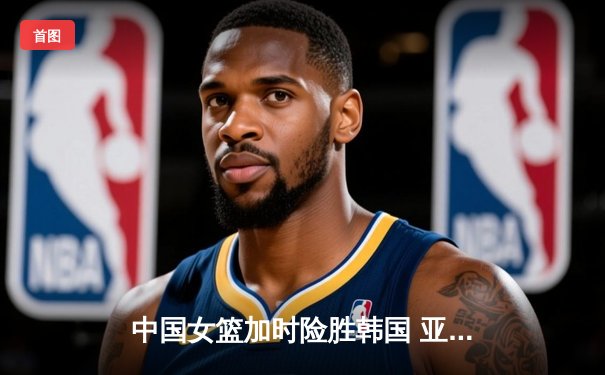 中国女篮加时险胜韩国 亚洲杯小组赛三连胜锁定头名