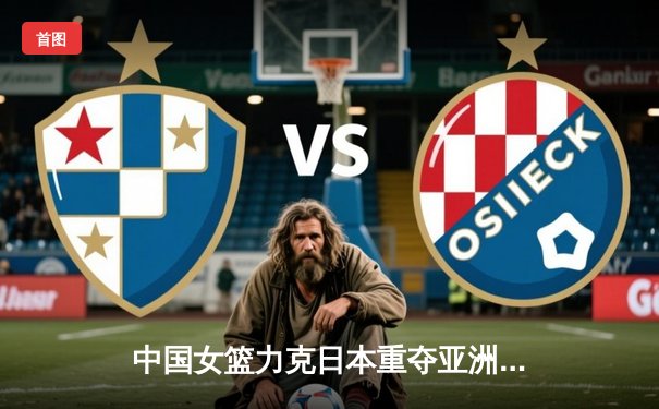 中国女篮力克日本重夺亚洲杯冠军，韩旭李梦双星闪耀