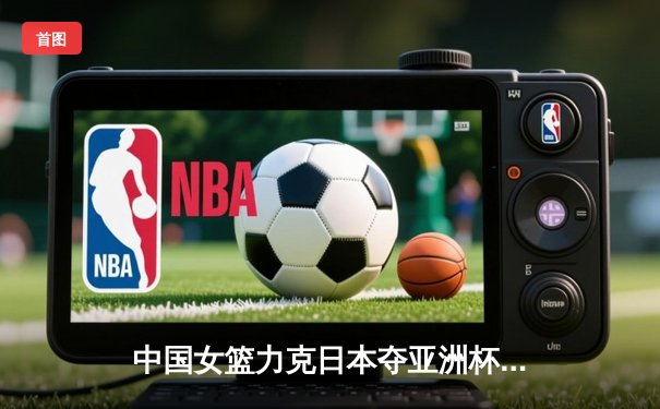 中国女篮力克日本夺亚洲杯冠军 韩旭全能表现荣膺MVP