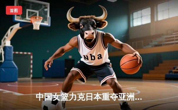 中国女篮力克日本重夺亚洲杯冠军，韩旭李梦双星闪耀