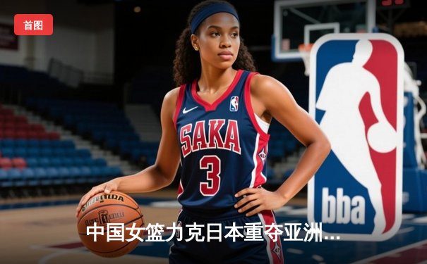 中国女篮力克日本重夺亚洲杯冠军，韩旭荣膺MVP
