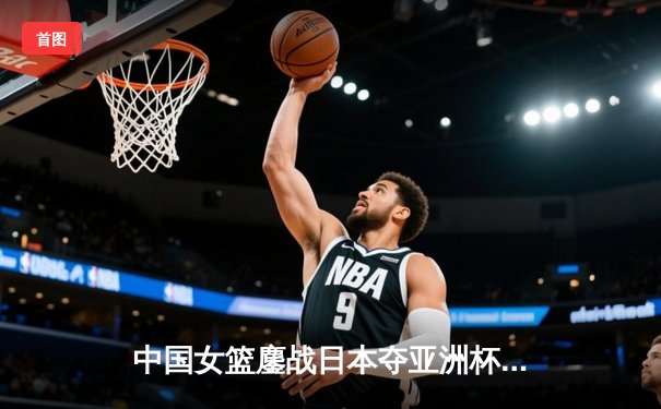 中国女篮鏖战日本夺亚洲杯冠军，韩旭制霸内线荣膺MVP