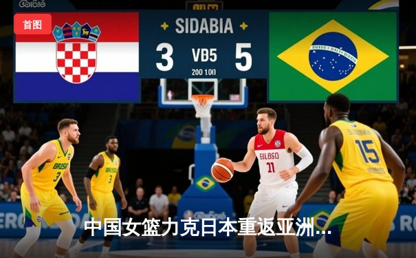 中国女篮力克日本重返亚洲之巅，韩旭李梦双星闪耀亚洲杯决赛