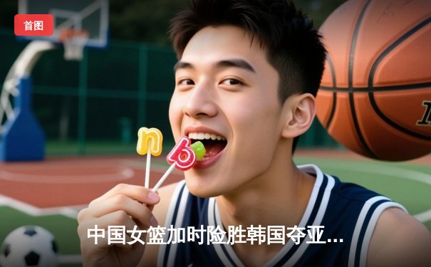 中国女篮加时险胜韩国夺亚洲杯开门红 韩旭李梦合砍45分定乾坤