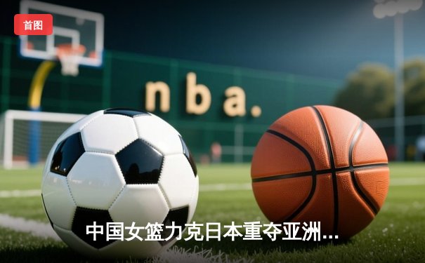 中国女篮力克日本重夺亚洲杯，韩旭MVP级表现制霸内线