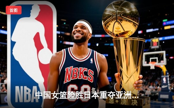 中国女篮险胜日本重夺亚洲杯冠军，韩旭全能表现荣膺MVP